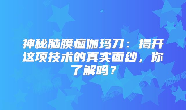 神秘脑膜瘤伽玛刀：揭开这项技术的真实面纱，你了解吗？