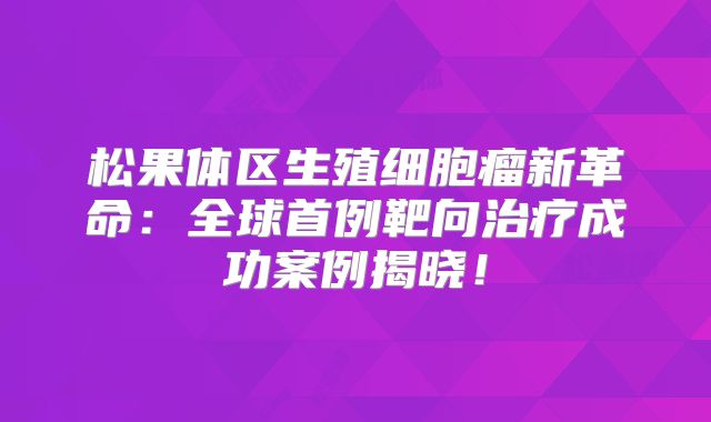 松果体区生殖细胞瘤新革命：全球首例靶向治疗成功案例揭晓！