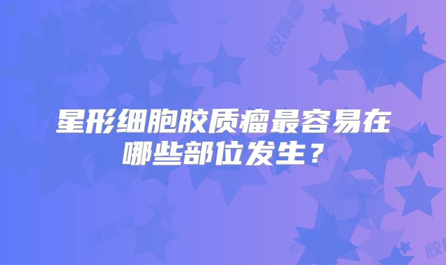 星形细胞胶质瘤最容易在哪些部位发生？