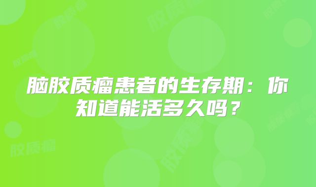 脑胶质瘤患者的生存期：你知道能活多久吗？