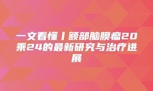 一文看懂丨额部脑膜瘤20乘24的最新研究与治疗进展
