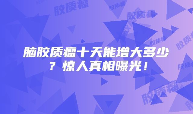 脑胶质瘤十天能增大多少？惊人真相曝光！