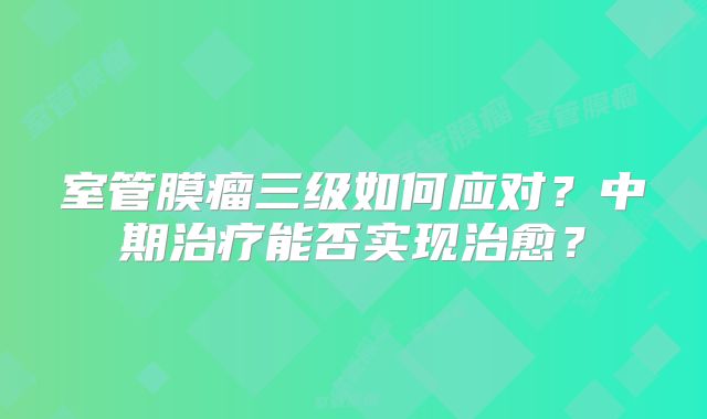室管膜瘤三级如何应对？中期治疗能否实现治愈？
