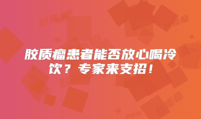 胶质瘤患者能否放心喝冷饮？专家来支招！