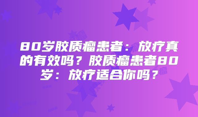 80岁胶质瘤患者：放疗真的有效吗？胶质瘤患者80岁：放疗适合你吗？
