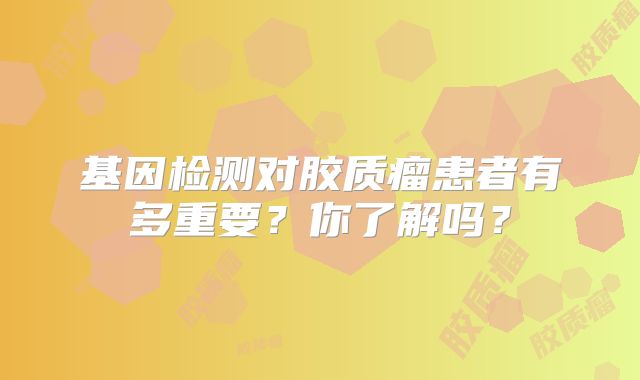 基因检测对胶质瘤患者有多重要？你了解吗？