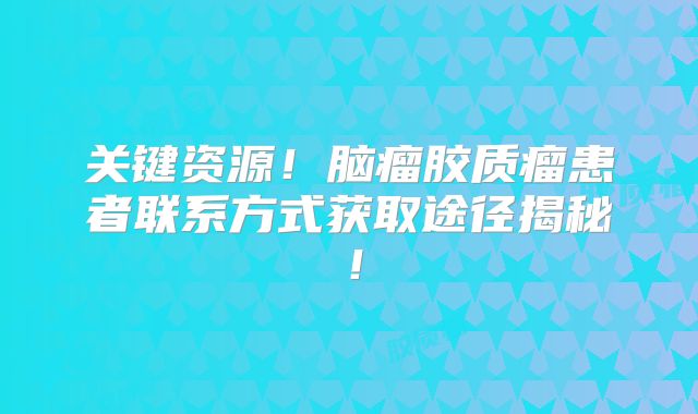 关键资源！脑瘤胶质瘤患者联系方式获取途径揭秘！