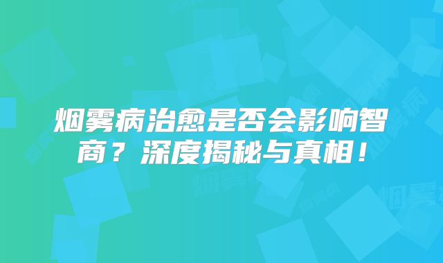 烟雾病治愈是否会影响智商？深度揭秘与真相！