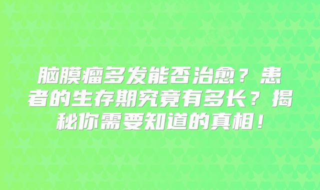 脑膜瘤多发能否治愈？患者的生存期究竟有多长？揭秘你需要知道的真相！