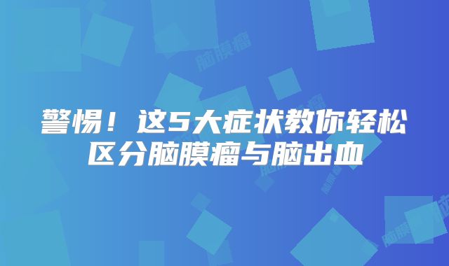 警惕！这5大症状教你轻松区分脑膜瘤与脑出血