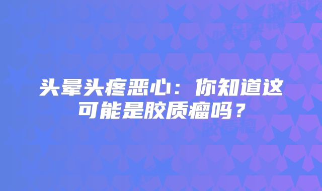 头晕头疼恶心：你知道这可能是胶质瘤吗？