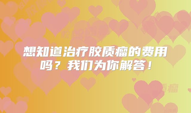 想知道治疗胶质瘤的费用吗？我们为你解答！