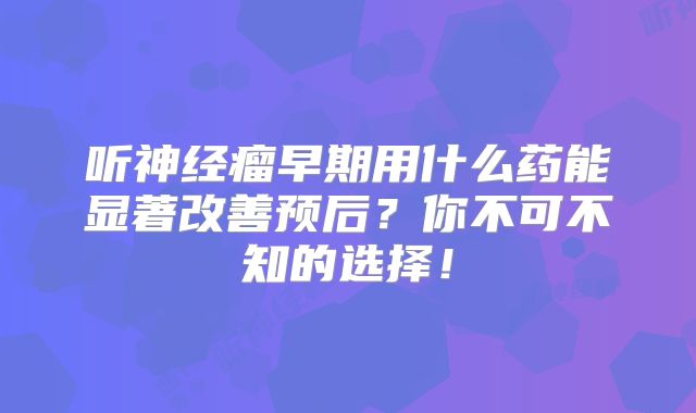 听神经瘤早期用什么药能显著改善预后？你不可不知的选择！