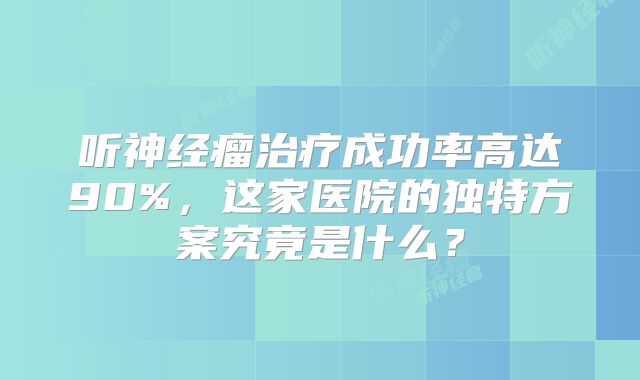 听神经瘤治疗成功率高达90%，这家医院的独特方案究竟是什么？