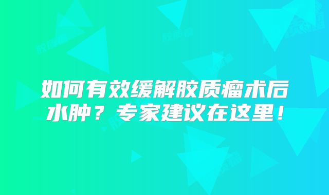 如何有效缓解胶质瘤术后水肿？专家建议在这里！