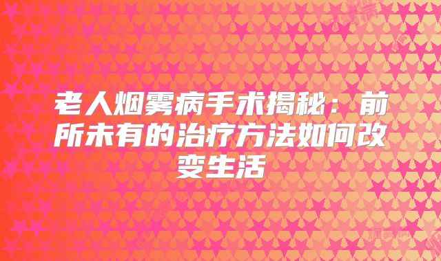 老人烟雾病手术揭秘：前所未有的治疗方法如何改变生活