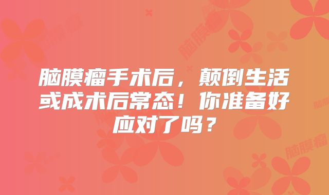 脑膜瘤手术后，颠倒生活或成术后常态！你准备好应对了吗？