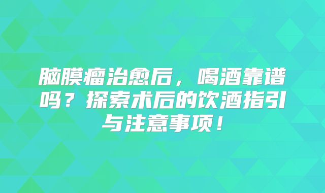 脑膜瘤治愈后，喝酒靠谱吗？探索术后的饮酒指引与注意事项！