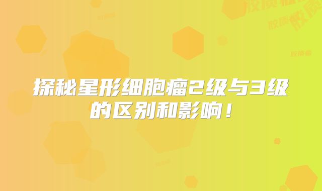 探秘星形细胞瘤2级与3级的区别和影响！