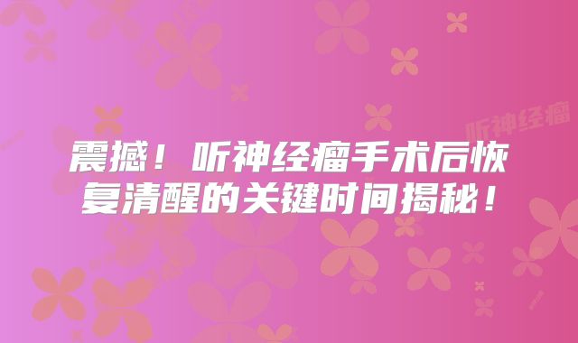 震撼！听神经瘤手术后恢复清醒的关键时间揭秘！