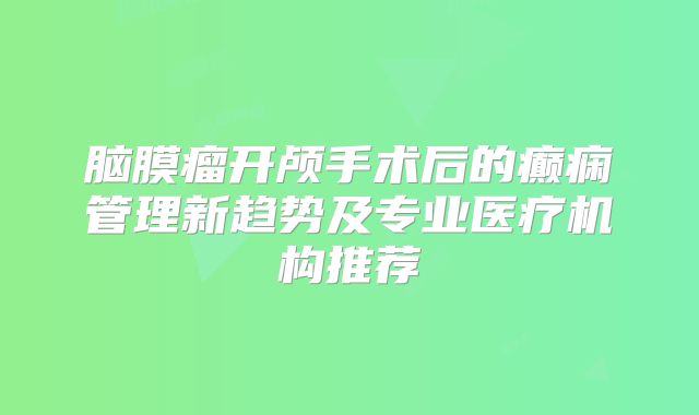 脑膜瘤开颅手术后的癫痫管理新趋势及专业医疗机构推荐