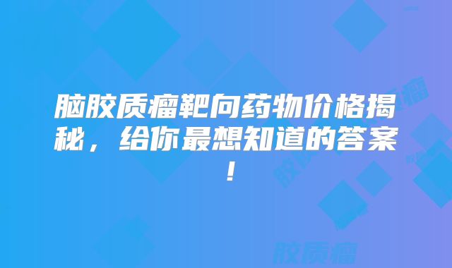 脑胶质瘤靶向药物价格揭秘，给你最想知道的答案！