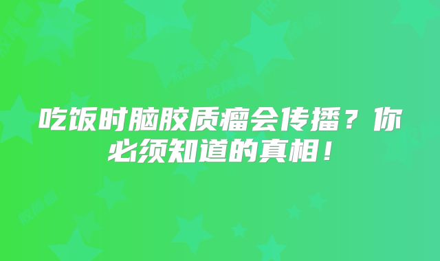 吃饭时脑胶质瘤会传播？你必须知道的真相！
