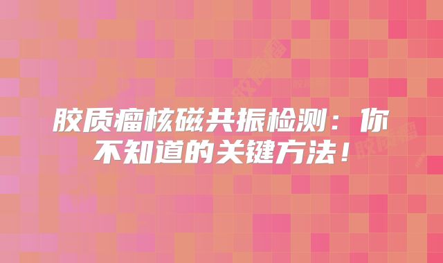 胶质瘤核磁共振检测：你不知道的关键方法！