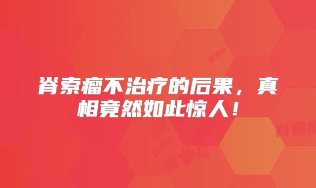 脊索瘤不治疗的后果，真相竟然如此惊人！
