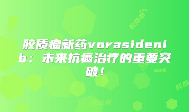 胶质瘤新药vorasidenib：未来抗癌治疗的重要突破！