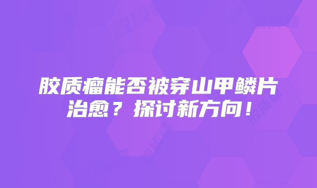 胶质瘤能否被穿山甲鳞片治愈？探讨新方向！