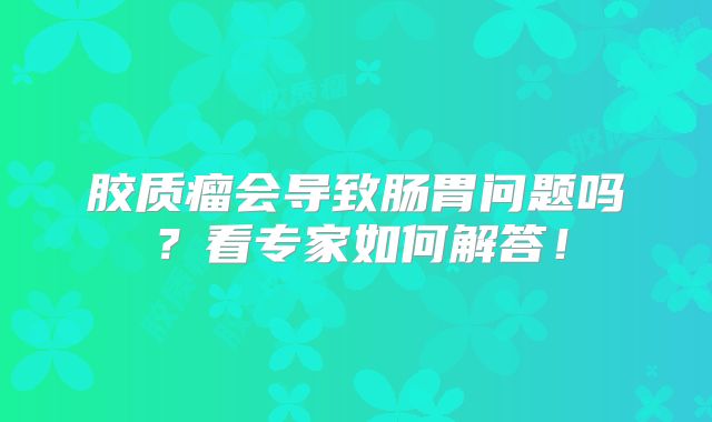 胶质瘤会导致肠胃问题吗？看专家如何解答！
