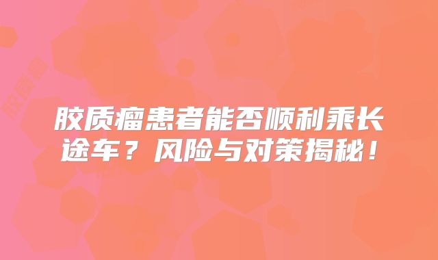 胶质瘤患者能否顺利乘长途车？风险与对策揭秘！