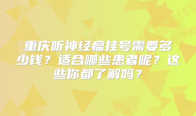 重庆听神经瘤挂号需要多少钱？适合哪些患者呢？这些你都了解吗？