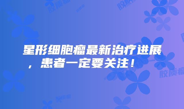 星形细胞瘤最新治疗进展，患者一定要关注！  