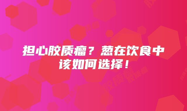 担心胶质瘤？葱在饮食中该如何选择！