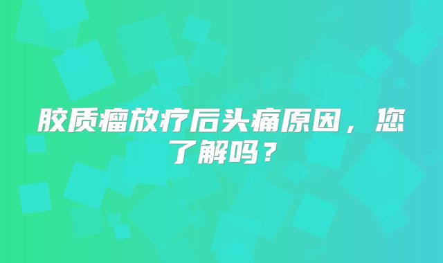 胶质瘤放疗后头痛原因，您了解吗？