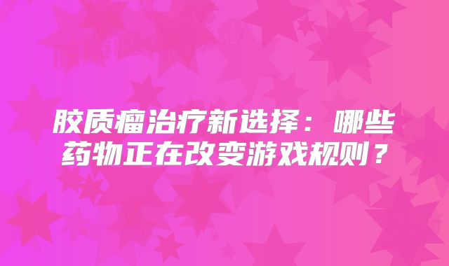 胶质瘤治疗新选择：哪些药物正在改变游戏规则？