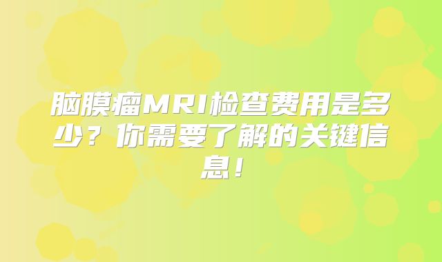 脑膜瘤MRI检查费用是多少？你需要了解的关键信息！