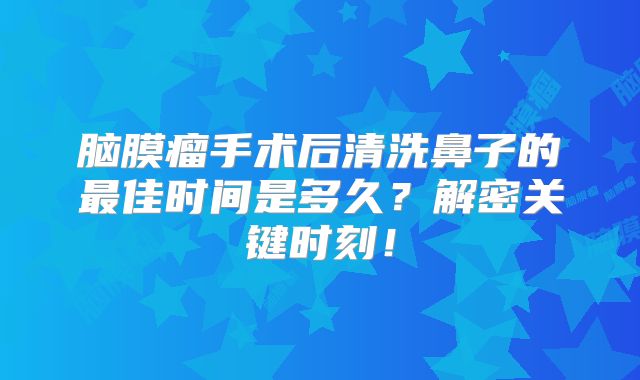 脑膜瘤手术后清洗鼻子的最佳时间是多久？解密关键时刻！