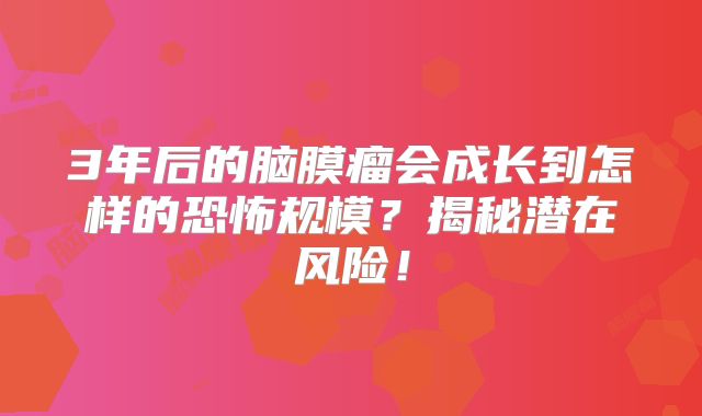 3年后的脑膜瘤会成长到怎样的恐怖规模？揭秘潜在风险！