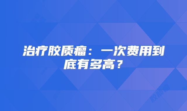 治疗胶质瘤：一次费用到底有多高？