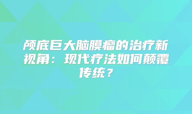 颅底巨大脑膜瘤的治疗新视角：现代疗法如何颠覆传统？