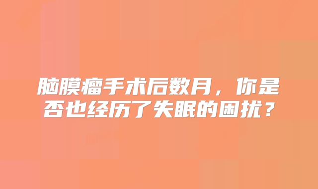 脑膜瘤手术后数月，你是否也经历了失眠的困扰？