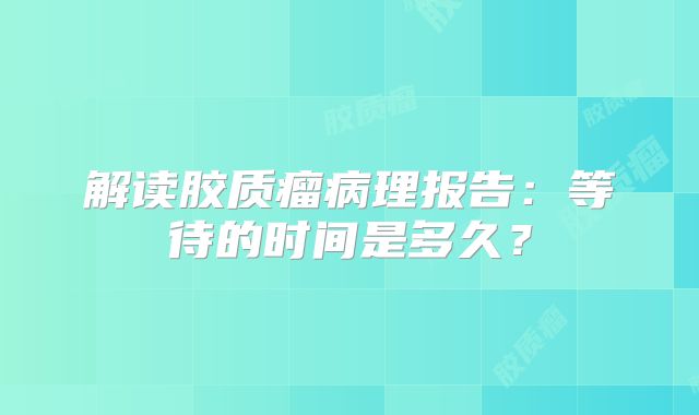 解读胶质瘤病理报告：等待的时间是多久？