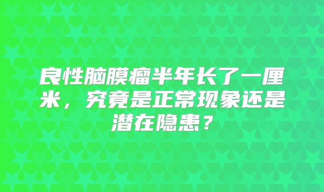 良性脑膜瘤半年长了一厘米，究竟是正常现象还是潜在隐患？