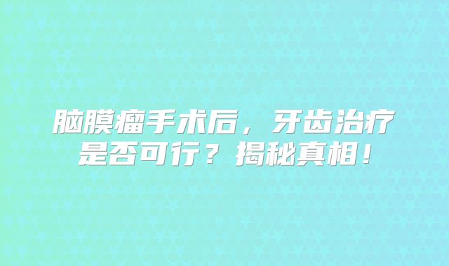 脑膜瘤手术后，牙齿治疗是否可行？揭秘真相！