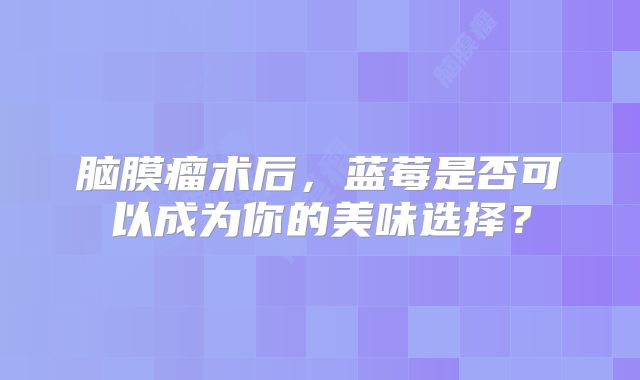 脑膜瘤术后，蓝莓是否可以成为你的美味选择？