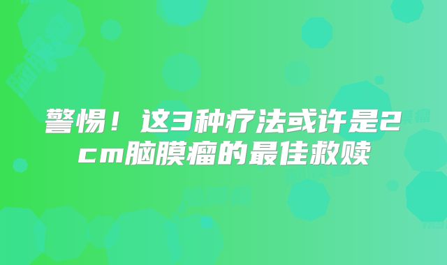 警惕！这3种疗法或许是2cm脑膜瘤的最佳救赎