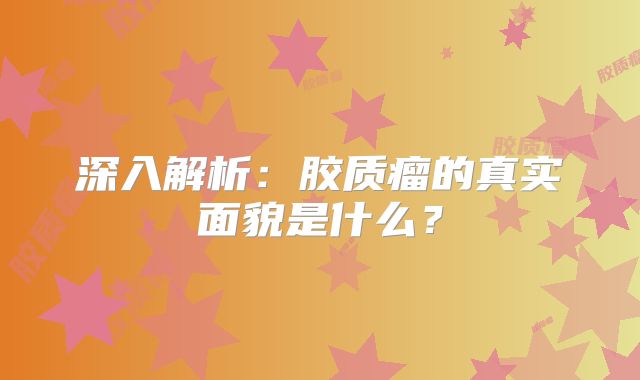 深入解析：胶质瘤的真实面貌是什么？